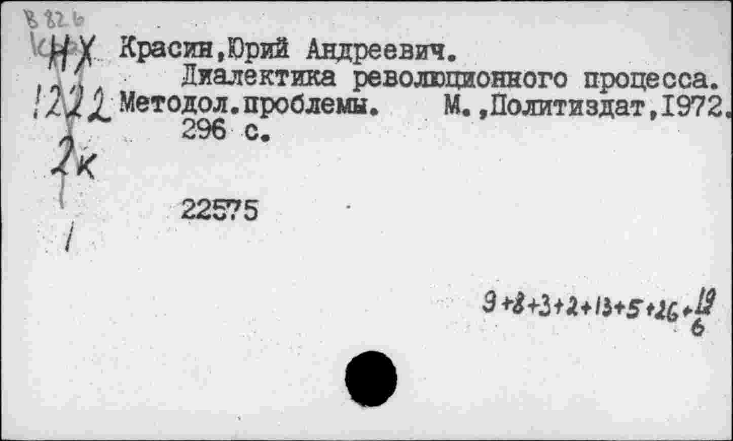 ﻿. ...
МУ Красин,Юрий Андреевич.
, Диалектика революционного процесса.
/ / х X, Методол.проблемы.	М.»Политиздат,1972
22575
6